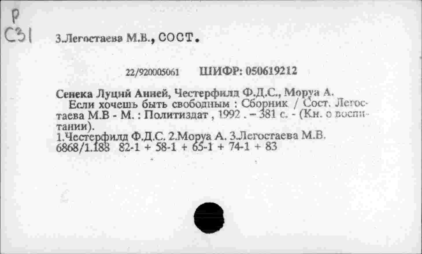 ﻿СЪ|
3 Легостаев» М.В., СО СТ
22/9200050е.1 ШИФР: 050619212
Сенека Луций Анней, Честерфилд Ф.Д.С., Мор\а А Если хочешь быть свободным : Сборник / Сост.
таева М.В - М.: Политиздат , 1992 . - 381 с, - (Кн. с тании).
1.Честерфилд Ф.Д.С. 2.Моруа А. ЗЛегостаева М.В. 6868/1.188 82-1 + 58-1 + 65-1 + 74-1 + 83
Лсгос-воспи